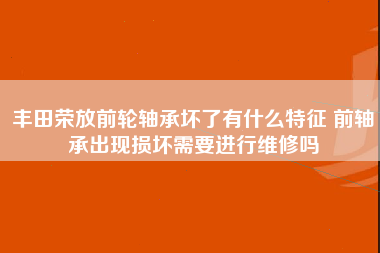 丰田荣放前轮轴承坏了有什么特征 前轴承出现损坏需要进行维修吗