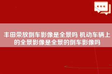 丰田荣放倒车影像是全景吗 机动车辆上的全景影像是全景的倒车影像吗