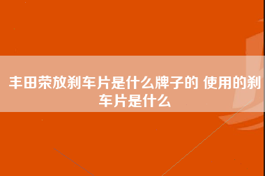 丰田荣放刹车片是什么牌子的 使用的刹车片是什么