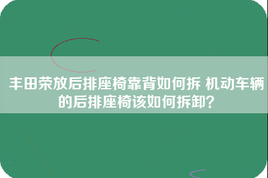 丰田荣放后排座椅靠背如何拆 机动车辆的后排座椅该如何拆卸？