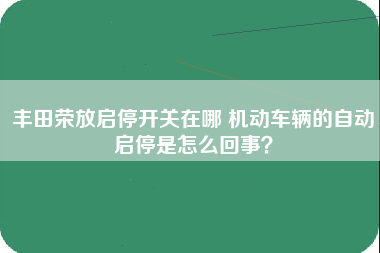 丰田荣放启停开关在哪 机动车辆的自动启停是怎么回事？