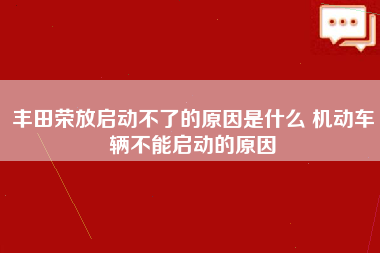 丰田荣放启动不了的原因是什么 机动车辆不能启动的原因