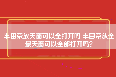 丰田荣放天窗可以全打开吗 丰田荣放全景天窗可以全部打开吗？