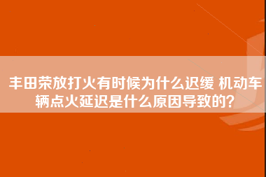 丰田荣放打火有时候为什么迟缓 机动车辆点火延迟是什么原因导致的？