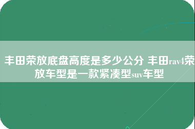 丰田荣放底盘高度是多少公分 丰田rav4荣放车型是一款紧凑型suv车型