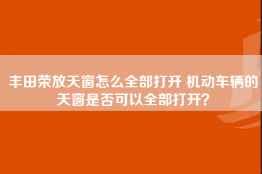 丰田荣放天窗怎么全部打开 机动车辆的天窗是否可以全部打开？