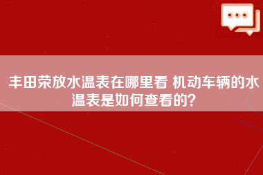 丰田荣放水温表在哪里看 机动车辆的水温表是如何查看的？