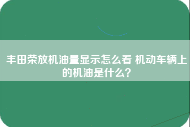 丰田荣放机油量显示怎么看 机动车辆上的机油是什么？