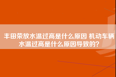 丰田荣放水温过高是什么原因 机动车辆水温过高是什么原因导致的？