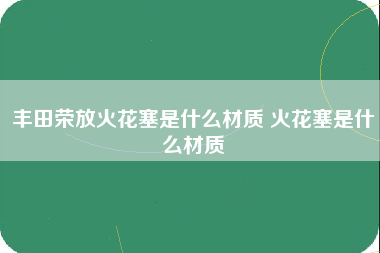 丰田荣放火花塞是什么材质 火花塞是什么材质