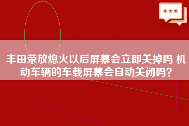 丰田荣放熄火以后屏幕会立即关掉吗 机动车辆的车载屏幕会自动关闭吗？