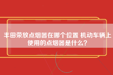 丰田荣放点烟器在哪个位置 机动车辆上使用的点烟器是什么？