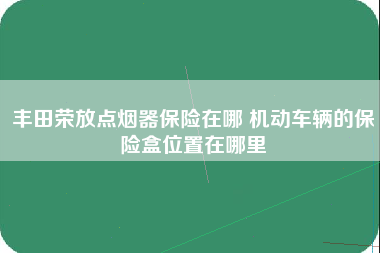 丰田荣放点烟器保险在哪 机动车辆的保险盒位置在哪里