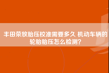 丰田荣放胎压校准需要多久 机动车辆的轮胎胎压怎么检测？