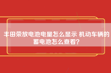 丰田荣放电池电量怎么显示 机动车辆的蓄电池怎么查看？