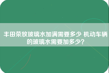 丰田荣放玻璃水加满需要多少 机动车辆的玻璃水需要加多少？