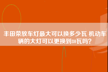 丰田荣放车灯最大可以换多少瓦 机动车辆的大灯可以更换到80瓦吗？