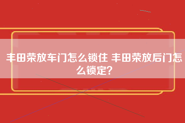 丰田荣放车门怎么锁住 丰田荣放后门怎么锁定？