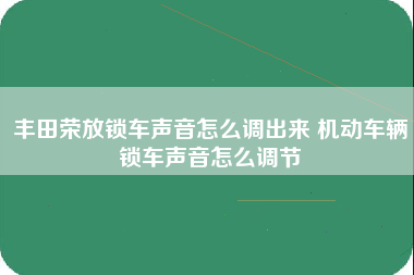 丰田荣放锁车声音怎么调出来 机动车辆锁车声音怎么调节