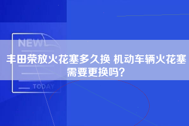 丰田荣放火花塞多久换 机动车辆火花塞需要更换吗？