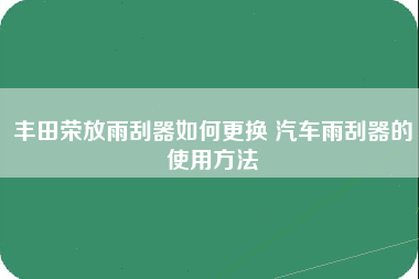 丰田荣放雨刮器如何更换 汽车雨刮器的使用方法