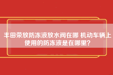 丰田荣放防冻液放水阀在哪 机动车辆上使用的防冻液是在哪里？