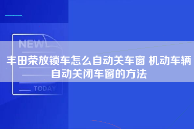 丰田荣放锁车怎么自动关车窗 机动车辆自动关闭车窗的方法