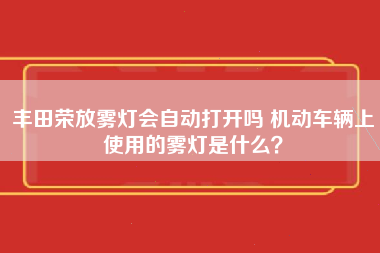 丰田荣放雾灯会自动打开吗 机动车辆上使用的雾灯是什么？