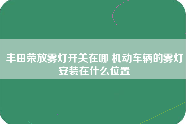 丰田荣放雾灯开关在哪 机动车辆的雾灯安装在什么位置