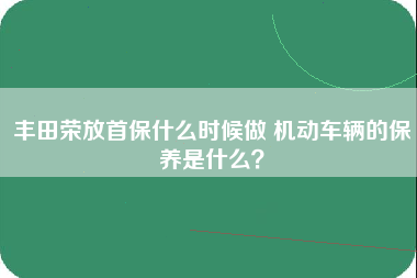 丰田荣放首保什么时候做 机动车辆的保养是什么？