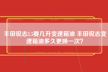 丰田锐志2.5要几升变速箱油 丰田锐志变速箱油多久更换一次？