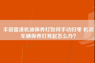 丰田雷凌机油保养灯如何手动归零 机动车辆保养灯亮起怎么办？