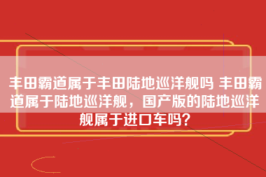 丰田霸道属于丰田陆地巡洋舰吗 丰田霸道属于陆地巡洋舰，国产版的陆地巡洋舰属于进口车吗？