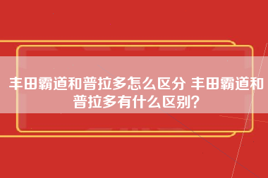 丰田霸道和普拉多怎么区分 丰田霸道和普拉多有什么区别？