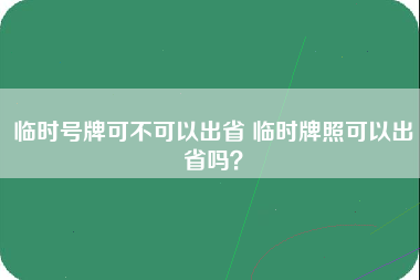 临时号牌可不可以出省 临时牌照可以出省吗？