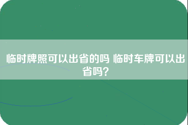 临时牌照可以出省的吗 临时车牌可以出省吗？