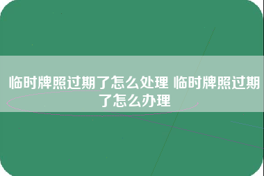 临时牌照过期了怎么处理 临时牌照过期了怎么办理