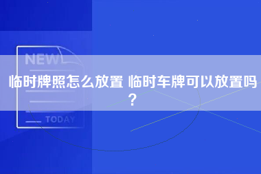 临时牌照怎么放置 临时车牌可以放置吗？