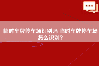 临时车牌停车场识别吗 临时车牌停车场怎么识别？