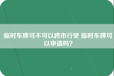 临时车牌可不可以跨市行驶 临时车牌可以申请吗？