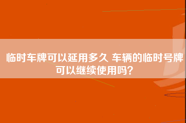 临时车牌可以延用多久 车辆的临时号牌可以继续使用吗？