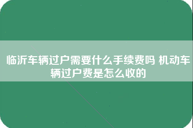 临沂车辆过户需要什么手续费吗 机动车辆过户费是怎么收的