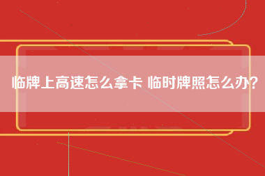 临牌上高速怎么拿卡 临时牌照怎么办？