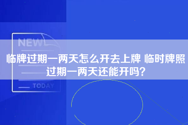 临牌过期一两天怎么开去上牌 临时牌照过期一两天还能开吗？