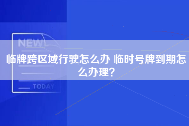 临牌跨区域行驶怎么办 临时号牌到期怎么办理？