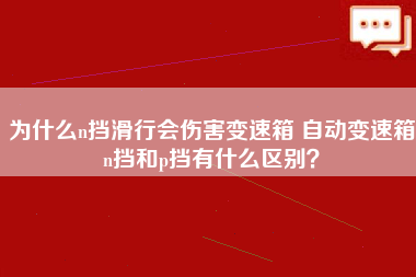 为什么n挡滑行会伤害变速箱 自动变速箱n挡和p挡有什么区别？