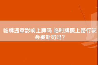 临牌违章影响上牌吗 临时牌照上路行驶会被处罚吗？