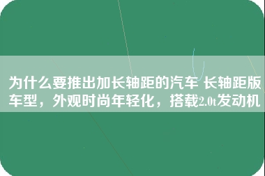 为什么要推出加长轴距的汽车 长轴距版车型，外观时尚年轻化，搭载2.0t发动机