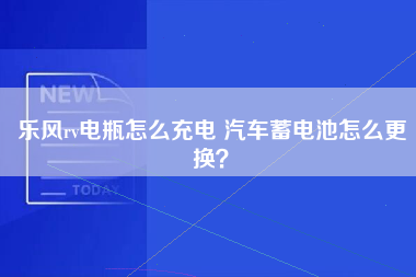 乐风rv电瓶怎么充电 汽车蓄电池怎么更换？