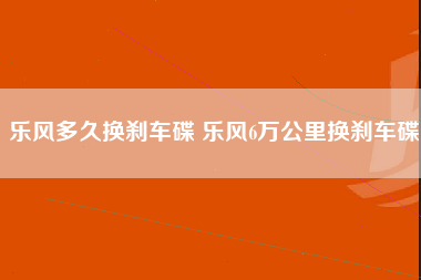 乐风多久换刹车碟 乐风6万公里换刹车碟